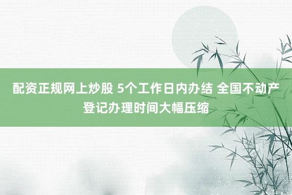 配资正规网上炒股 5个工作日内办结 全国不动产登记办理时间大幅压缩