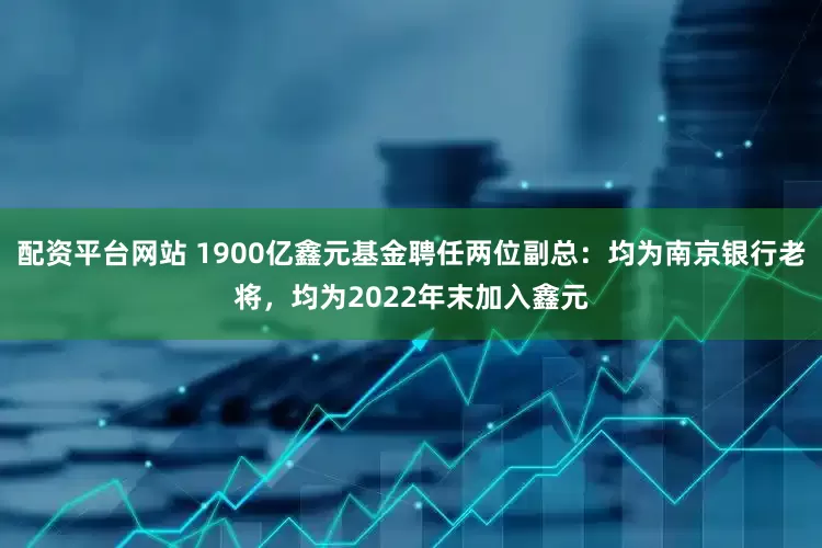 配资平台网站 1900亿鑫元基金聘任两位副总：均为南京银行老将，均为2022年末加入鑫元