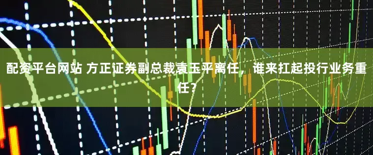 配资平台网站 方正证券副总裁袁玉平离任，谁来扛起投行业务重任？