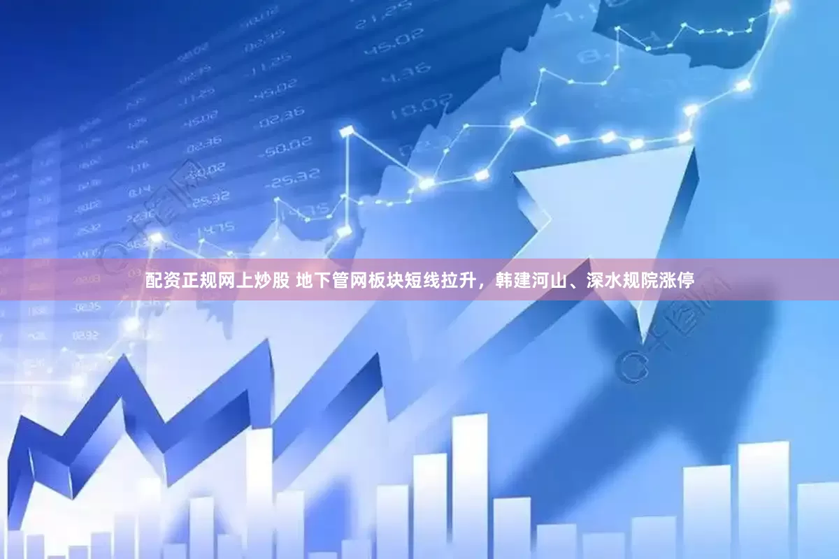 配资正规网上炒股 地下管网板块短线拉升，韩建河山、深水规院涨停