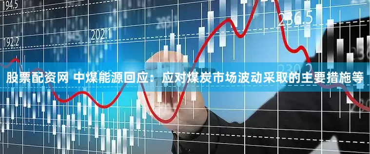 股票配资网 中煤能源回应：应对煤炭市场波动采取的主要措施等