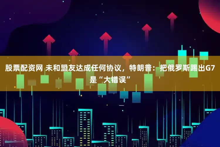 股票配资网 未和盟友达成任何协议，特朗普：把俄罗斯踢出G7是“大错误”