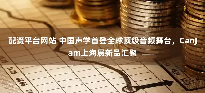 配资平台网站 中国声学首登全球顶级音频舞台，CanJam上海展新品汇聚