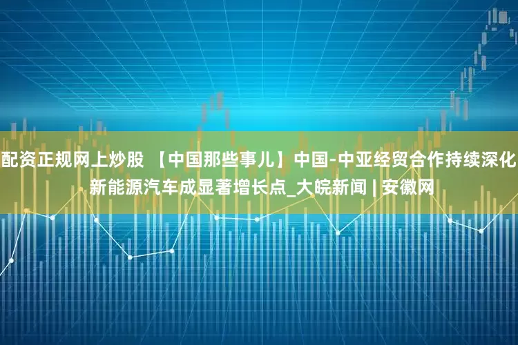 配资正规网上炒股 【中国那些事儿】中国-中亚经贸合作持续深化 新能源汽车成显著增长点_大皖新闻 | 安徽网