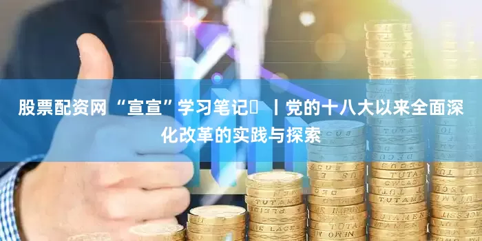 股票配资网 “宣宣”学习笔记㉝丨党的十八大以来全面深化改革的实践与探索