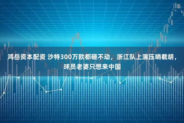 鸿岳资本配资 沙特300万欧都砸不动，浙江队上演压哨截胡，球员老婆只想来中国
