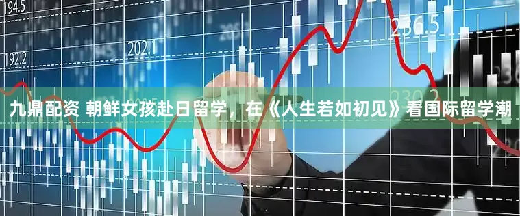 九鼎配资 朝鲜女孩赴日留学，在《人生若如初见》看国际留学潮