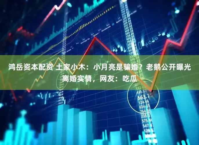 鸿岳资本配资 土家小木：小月亮是骗婚？老鹅公开曝光离婚实情，网友：吃瓜