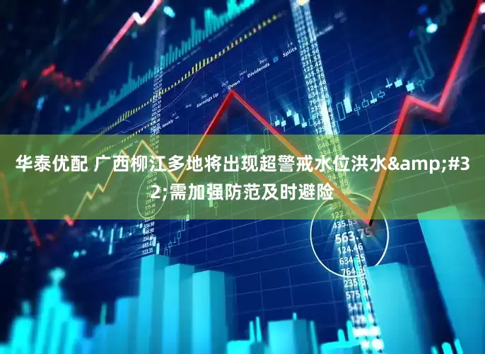 华泰优配 广西柳江多地将出现超警戒水位洪水&#32;需加强防范及时避险