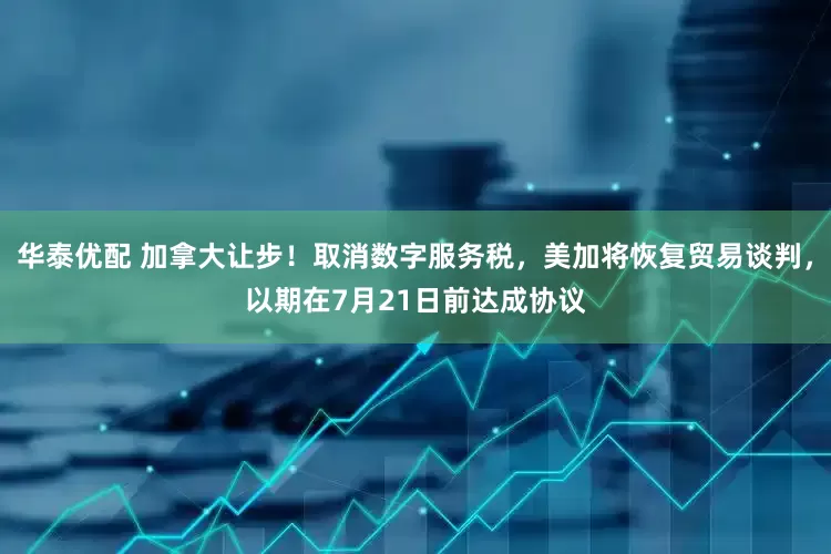 华泰优配 加拿大让步！取消数字服务税，美加将恢复贸易谈判，以期在7月21日前达成协议