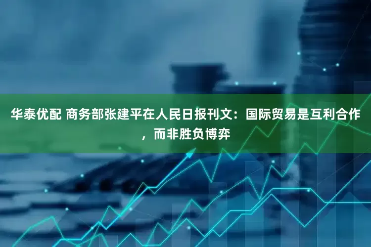 华泰优配 商务部张建平在人民日报刊文：国际贸易是互利合作，而非胜负博弈