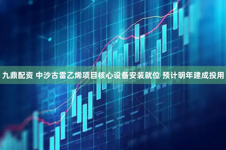 九鼎配资 中沙古雷乙烯项目核心设备安装就位 预计明年建成投用