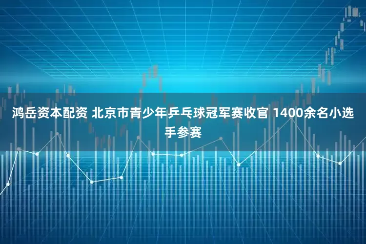 鸿岳资本配资 北京市青少年乒乓球冠军赛收官 1400余名小选手参赛