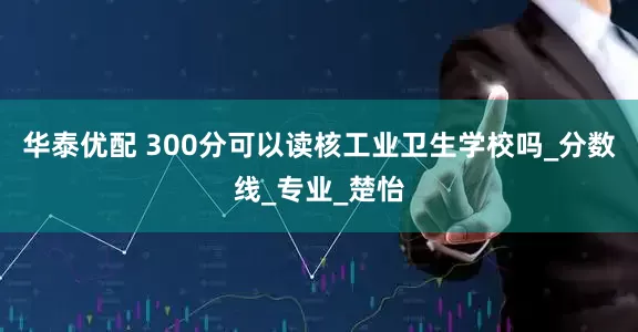 华泰优配 300分可以读核工业卫生学校吗_分数线_专业_楚怡