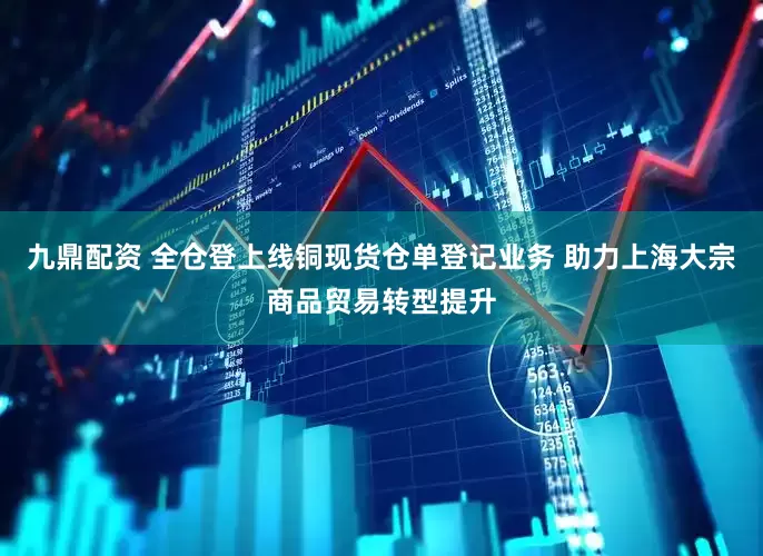 九鼎配资 全仓登上线铜现货仓单登记业务 助力上海大宗商品贸易转型提升