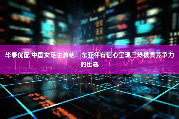 华泰优配 中国女足主教练：东亚杯有信心呈现三场极具竞争力的比赛