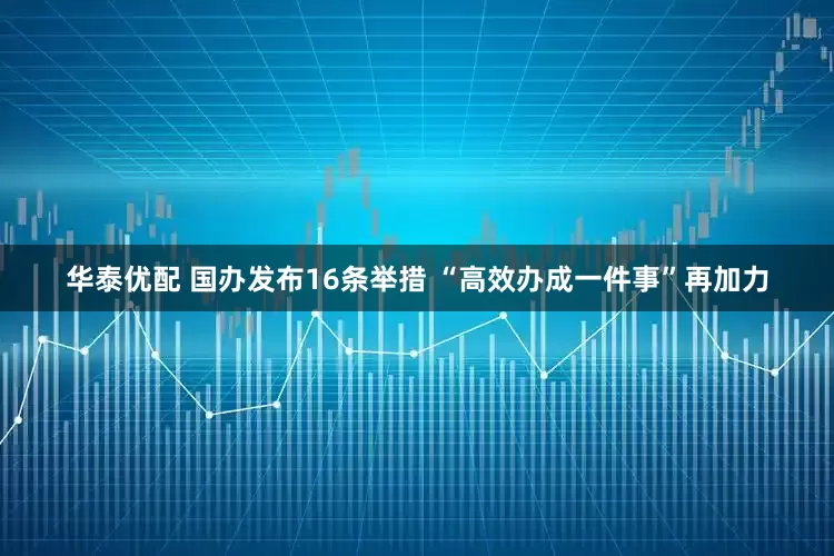 华泰优配 国办发布16条举措 “高效办成一件事”再加力