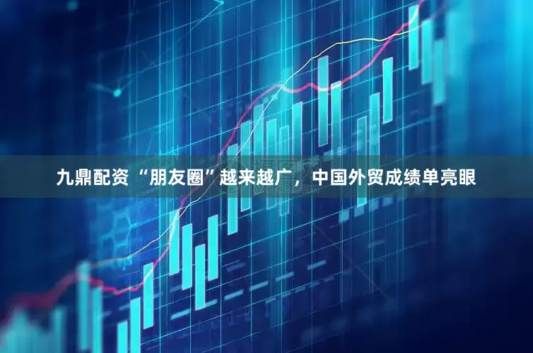 九鼎配资 “朋友圈”越来越广，中国外贸成绩单亮眼