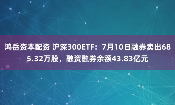鸿岳资本配资 沪深300ETF：7月10日融券卖出685.32万股，融资融券余额43.83亿元