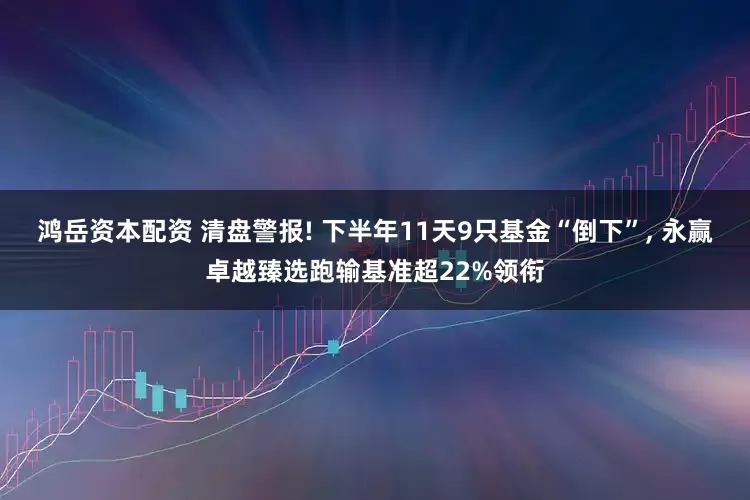 鸿岳资本配资 清盘警报! 下半年11天9只基金“倒下”, 永赢卓越臻选跑输基准超22%领衔