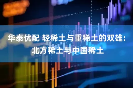 华泰优配 轻稀土与重稀土的双雄: 北方稀土与中国稀土