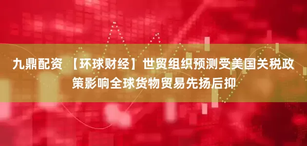 九鼎配资 【环球财经】世贸组织预测受美国关税政策影响全球货物贸易先扬后抑