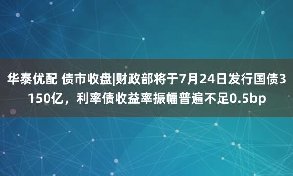 华泰优配 债市收盘|财政部将于7月24日发行国债3150亿，利率债收益率振幅普遍不足0.5bp