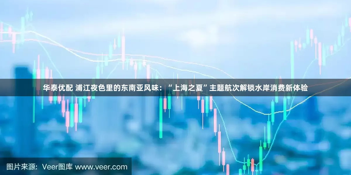 华泰优配 浦江夜色里的东南亚风味：“上海之夏”主题航次解锁水岸消费新体验
