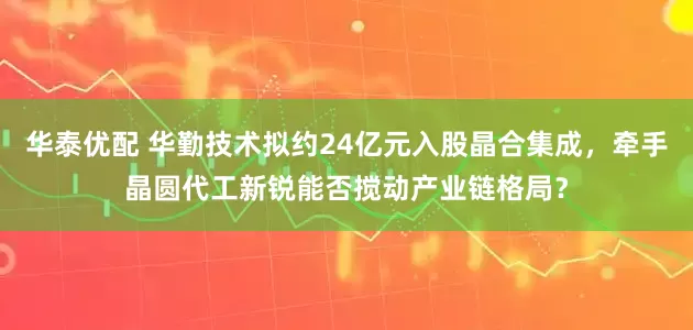 华泰优配 华勤技术拟约24亿元入股晶合集成，牵手晶圆代工新锐能否搅动产业链格局？