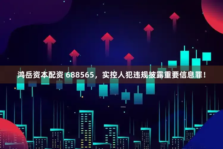 鸿岳资本配资 688565，实控人犯违规披露重要信息罪！