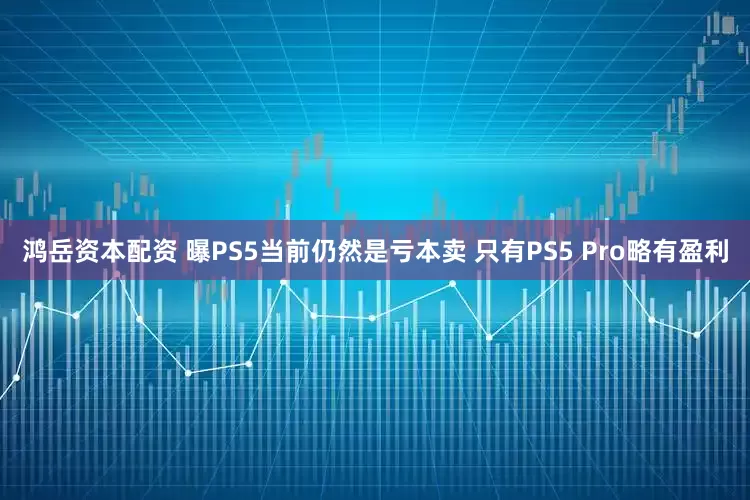 鸿岳资本配资 曝PS5当前仍然是亏本卖 只有PS5 Pro略有盈利