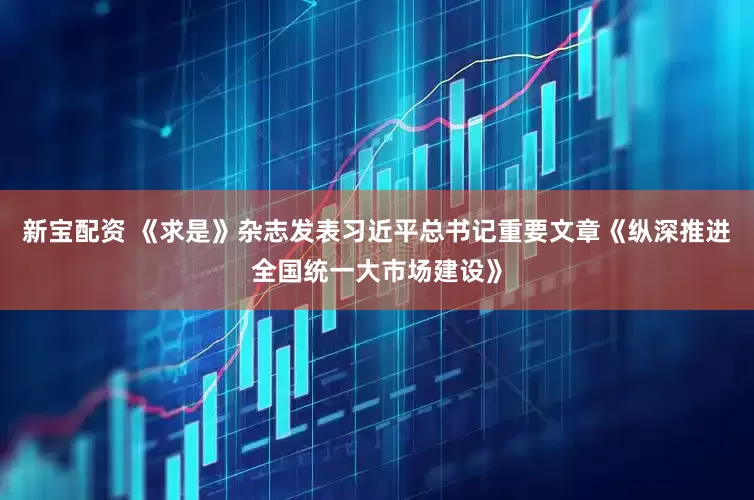 新宝配资 《求是》杂志发表习近平总书记重要文章《纵深推进全国统一大市场建设》