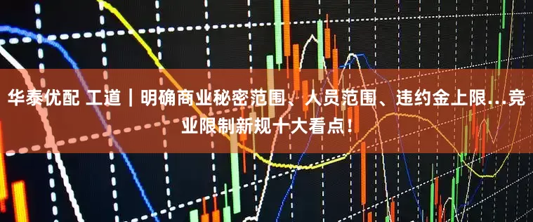 华泰优配 工道｜明确商业秘密范围、人员范围、违约金上限…竞业限制新规十大看点！