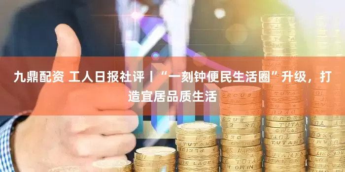 九鼎配资 工人日报社评丨“一刻钟便民生活圈”升级，打造宜居品质生活