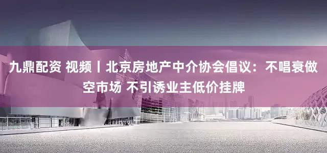 九鼎配资 视频丨北京房地产中介协会倡议：不唱衰做空市场 不引诱业主低价挂牌