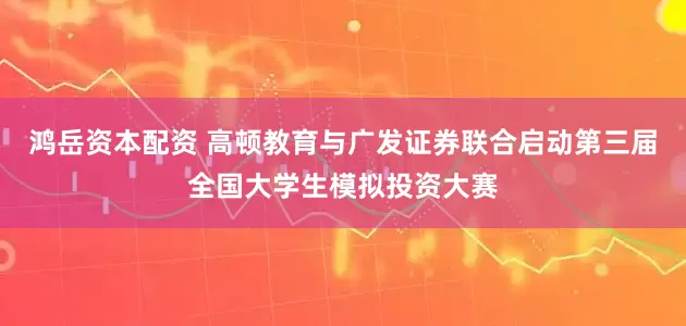 鸿岳资本配资 高顿教育与广发证券联合启动第三届全国大学生模拟投资大赛