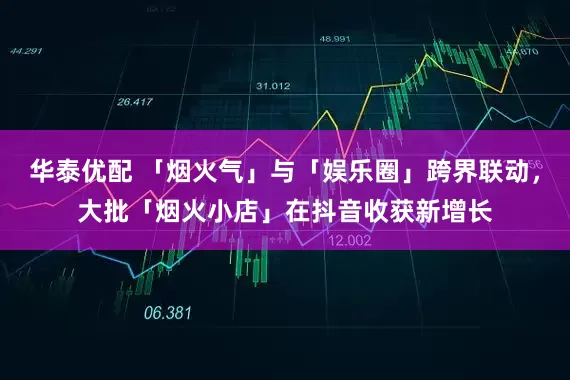 华泰优配 「烟火气」与「娱乐圈」跨界联动，大批「烟火小店」在抖音收获新增长