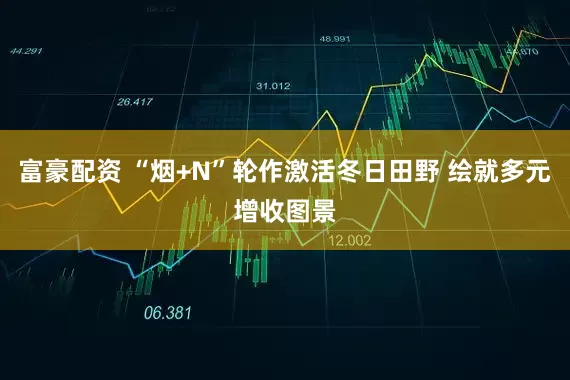 富豪配资 “烟+N”轮作激活冬日田野 绘就多元增收图景