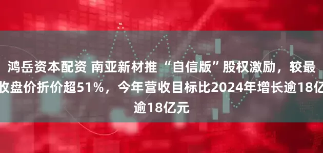 鸿岳资本配资 南亚新材推 “自信版”股权激励，较最新收盘价折价超51%，今年营收目标比2024年增长逾18亿元