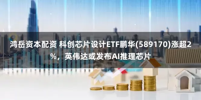 鸿岳资本配资 科创芯片设计ETF鹏华(589170)涨超2%，英伟达或发布AI推理芯片