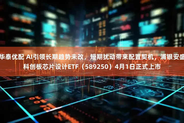 华泰优配 AI引领长期趋势未改，短期扰动带来配置契机，浦银安盛科创板芯片设计ETF（589250）4月1日正式上市