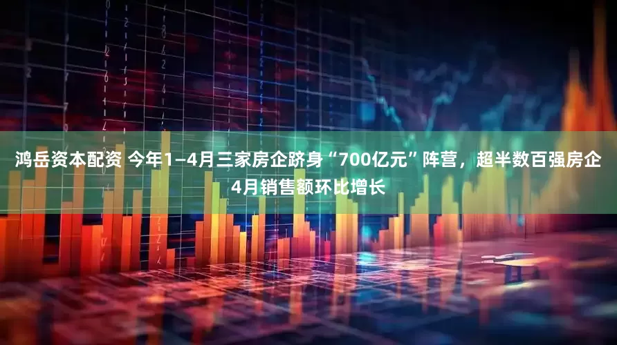 鸿岳资本配资 今年1—4月三家房企跻身“700亿元”阵营，超半数百强房企4月销售额环比增长
