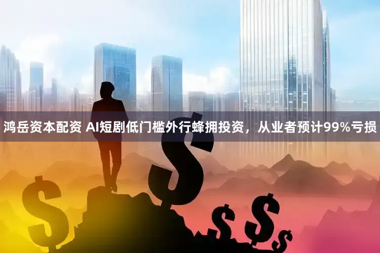鸿岳资本配资 AI短剧低门槛外行蜂拥投资，从业者预计99%亏损
